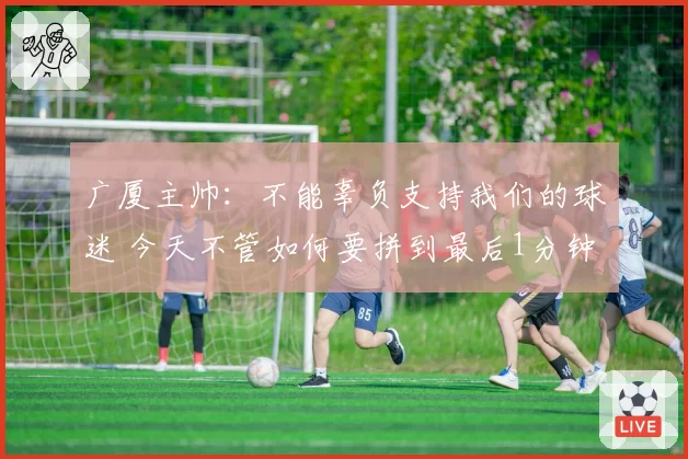 广厦主帅：不能辜负支持我们的球迷 今天不管如何要拼到最后1分钟