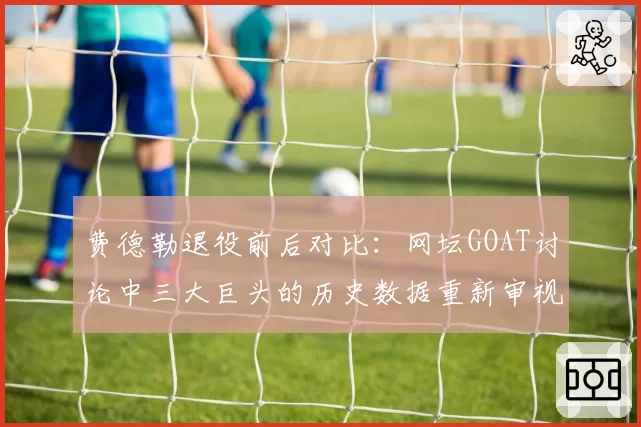 费德勒退役前后对比：网坛GOAT讨论中三大巨头的历史数据重新审视