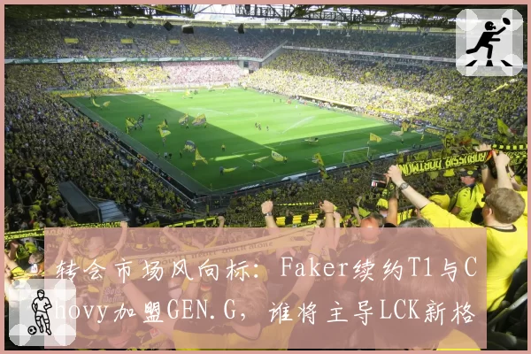 转会市场风向标：Faker续约T1与Chovy加盟GEN.G，谁将主导LCK新格局？