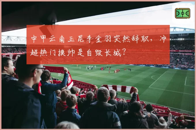 中甲云南玉昆李金羽突然辞职，冲超热门换帅是自毁长城？