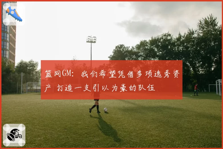 篮网GM：我们希望凭借多项选秀资产 打造一支引以为豪的队伍