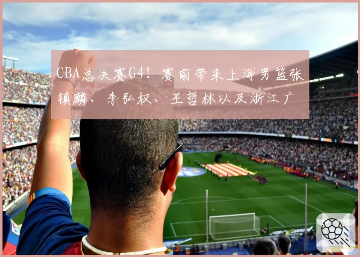 CBA总决赛G4!赛前带来上海男篮张镇麟、李弘权、王哲林以及浙江广厦孙铭徽、布朗的最新消息