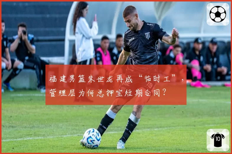 福建男篮朱世龙再成“临时工”，管理层为何总押宝短期合同？