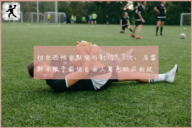 切尔西帕尔默场均射门5.1次，马雷斯卡赋予前场自由人角色双刃剑效应