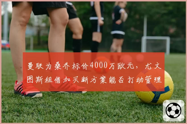 曼联为桑乔标价4000万欧元，尤文图斯租借加买断方案能否打动管理层？