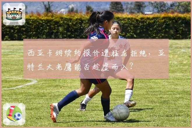 西亚卡姆续约报价遭猛龙拒绝,亚特兰大老鹰能否趁虚而入?