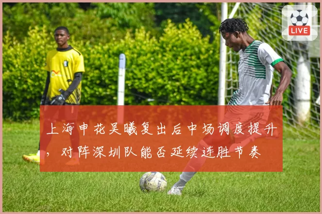 上海申花吴曦复出后中场调度提升,对阵深圳队能否延续连胜节奏