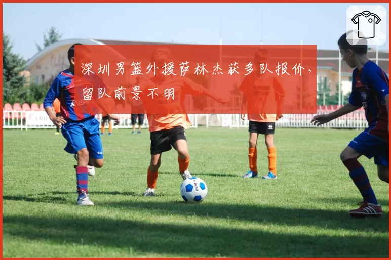 深圳男篮外援萨林杰获多队报价，留队前景不明