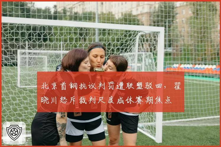 北京首钢抗议判罚遭联盟驳回,翟晓川怒斥裁判尺度成休赛期焦点