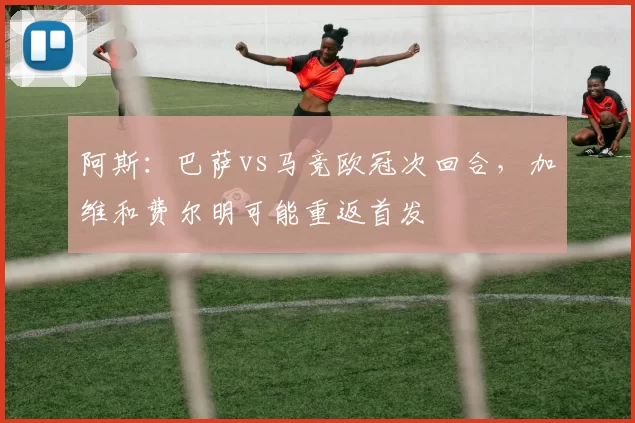 阿斯：巴萨vs马竞欧冠次回合，加维和费尔明可能重返首发