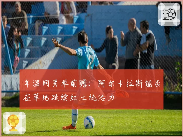 年温网男单前瞻：阿尔卡拉斯能否在草地延续红土统治力