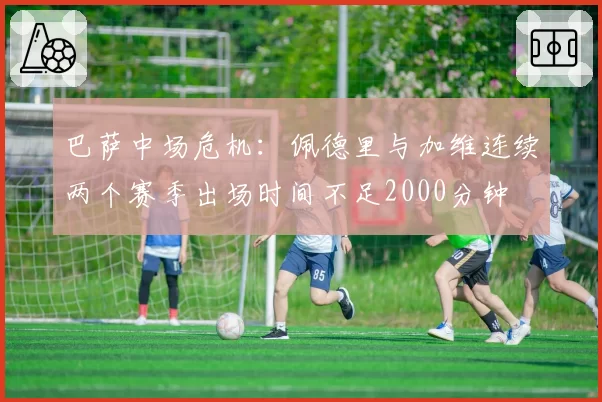 巴萨中场危机:佩德里与加维连续两个赛季出场时间不足2000分钟