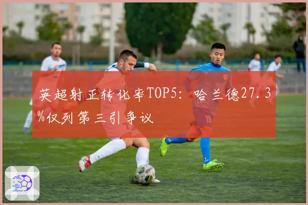 英超射正转化率TOP5:哈兰德27.3%仅列第三引争议
