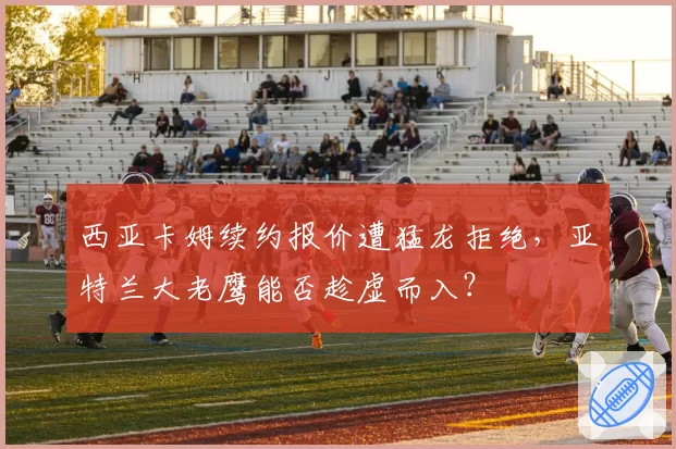 西亚卡姆续约报价遭猛龙拒绝,亚特兰大老鹰能否趁虚而入?