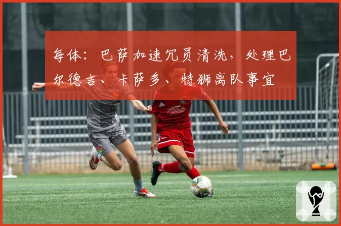 每体：巴萨加速冗员清洗，处理巴尔德吉、卡萨多、特狮离队事宜