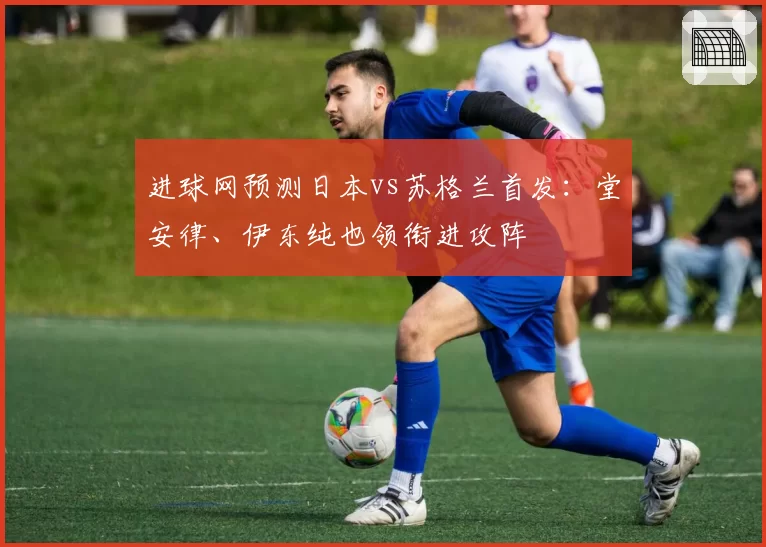 进球网预测日本vs苏格兰首发:堂安律、伊东纯也领衔进攻阵