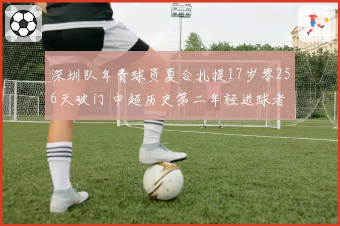 深圳队年青球员夏合扎提17岁零256天破门 中超历史第二年轻进球者