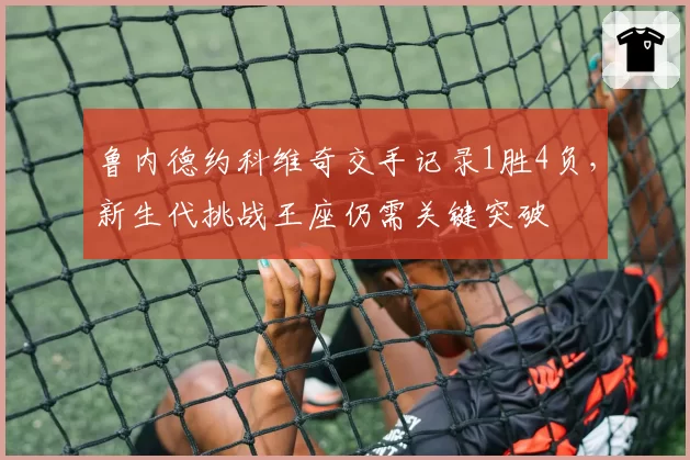 鲁内德约科维奇交手记录1胜4负，新生代挑战王座仍需关键突破