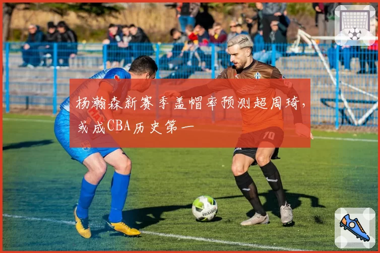 杨瀚森新赛季盖帽率预测超周琦，或成CBA历史第一