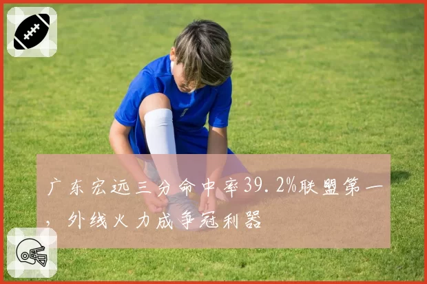 广东宏远三分命中率39.2%联盟第一，外线火力成争冠利器