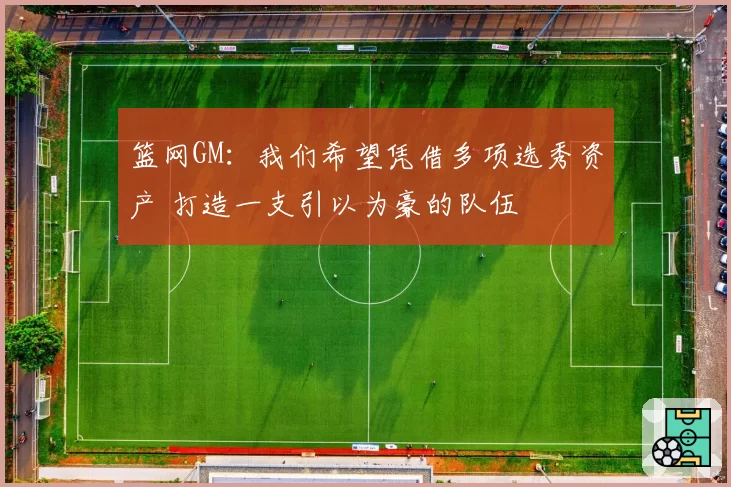 篮网GM：我们希望凭借多项选秀资产 打造一支引以为豪的队伍
