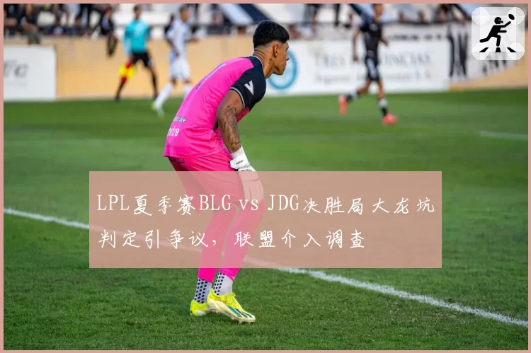 LPL夏季赛BLG vs JDG决胜局大龙坑判定引争议,联盟介入调查
