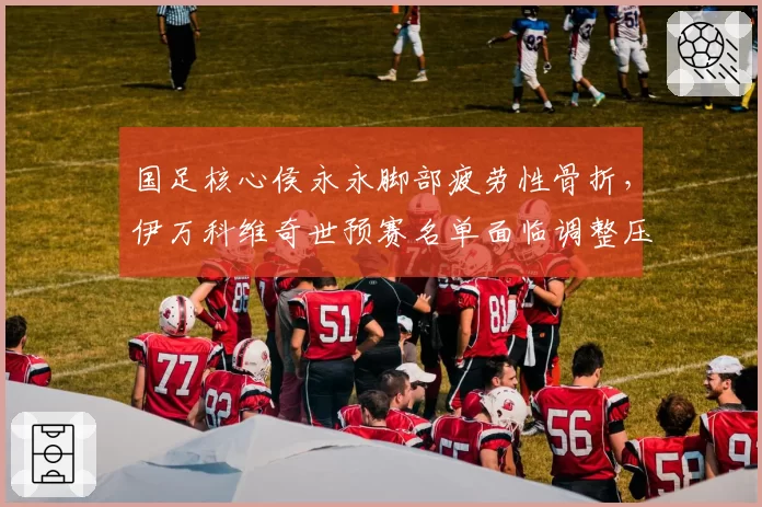 国足核心侯永永脚部疲劳性骨折,伊万科维奇世预赛名单面临调整压力