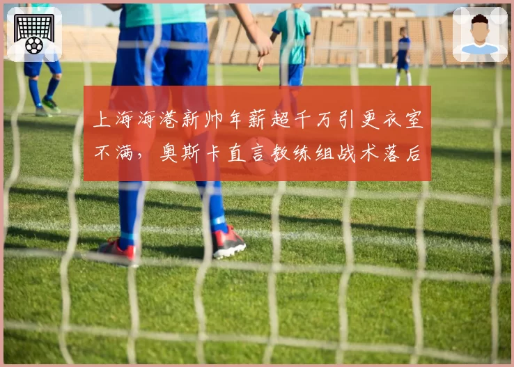 上海海港新帅年薪超千万引更衣室不满,奥斯卡直言教练组战术落后中超十年