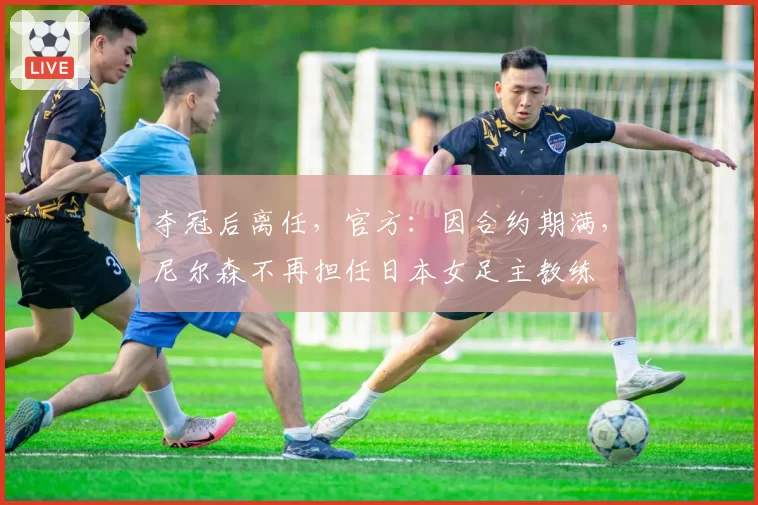 夺冠后离任,官方:因合约期满,尼尔森不再担任日本女足主教练