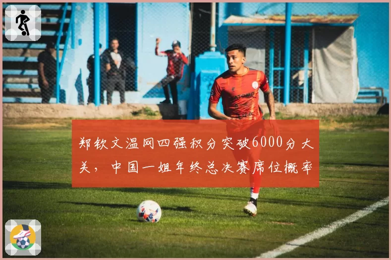 郑钦文温网四强积分突破6000分大关，中国一姐年终总决赛席位概率高达八成