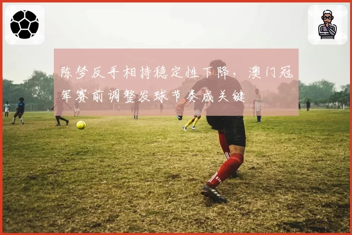 陈梦反手相持稳定性下降,澳门冠军赛前调整发球节奏成关键