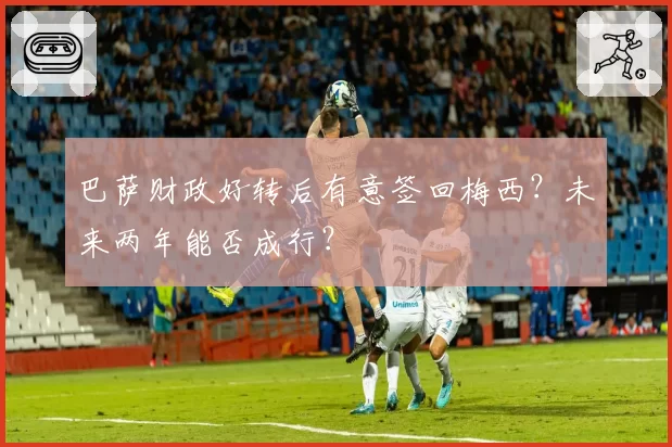 巴萨财政好转后有意签回梅西?未来两年能否成行?