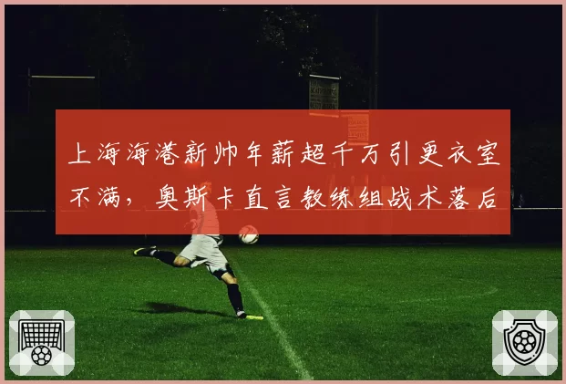上海海港新帅年薪超千万引更衣室不满,奥斯卡直言教练组战术落后中超十年