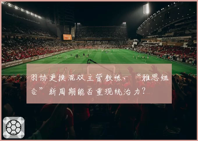 羽协更换混双主管教练,“雅思组合”新周期能否重现统治力?