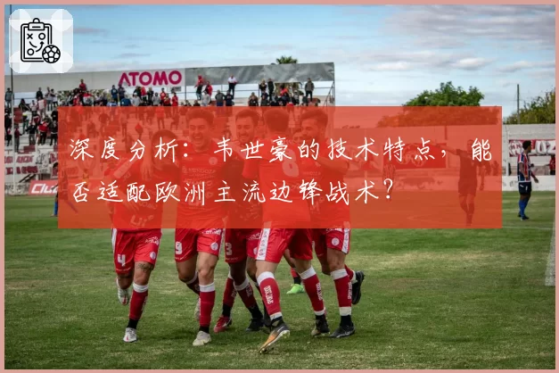 深度分析：韦世豪的技术特点，能否适配欧洲主流边锋战术？