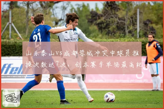 山东泰山vs成都蓉城冲突中球员推搡次数达7次,创本赛季单场最高纪录