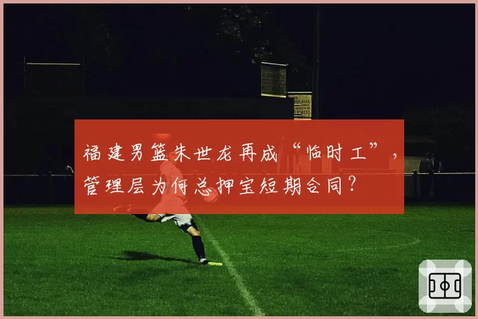 福建男篮朱世龙再成“临时工”，管理层为何总押宝短期合同？