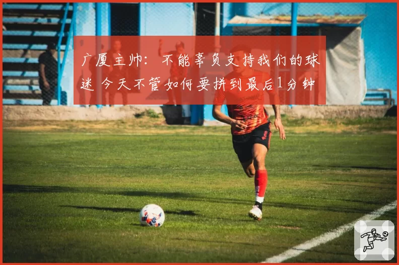 广厦主帅：不能辜负支持我们的球迷 今天不管如何要拼到最后1分钟