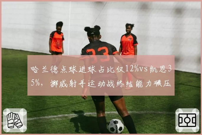 哈兰德点球进球占比仅12%vs凯恩35%,挪威射手运动战终结能力碾压