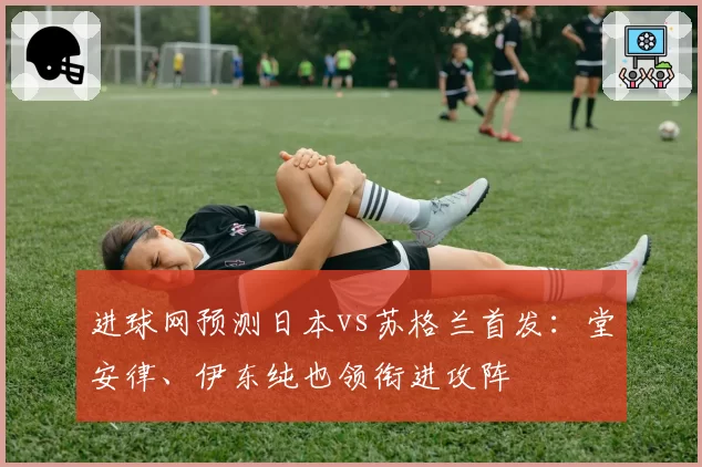 进球网预测日本vs苏格兰首发:堂安律、伊东纯也领衔进攻阵