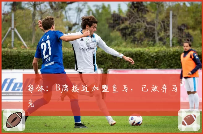 每体:B席接近加盟皇马,已放弃马竞