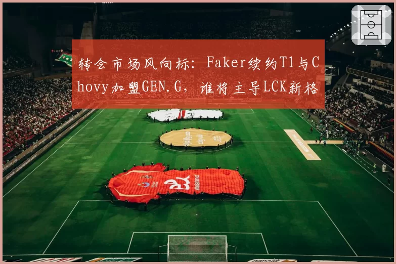 转会市场风向标：Faker续约T1与Chovy加盟GEN.G，谁将主导LCK新格局？