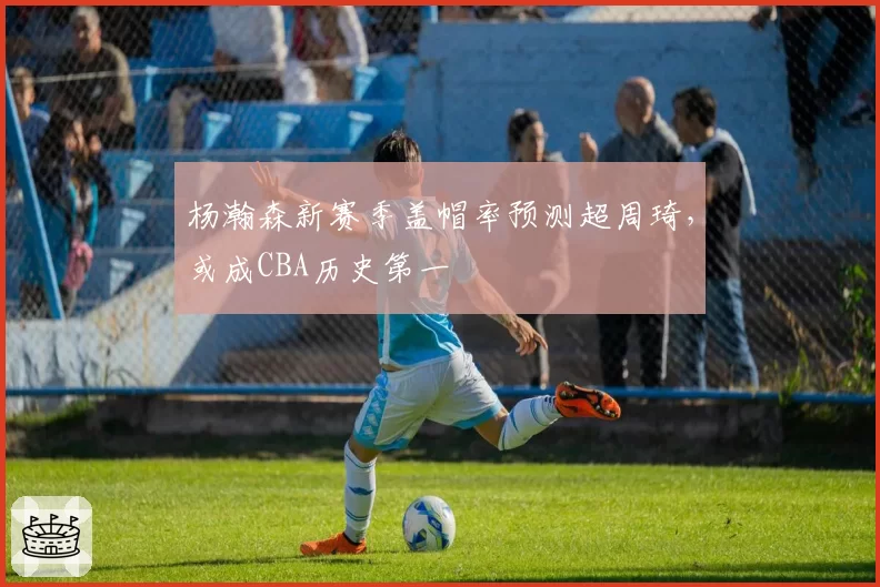 杨瀚森新赛季盖帽率预测超周琦，或成CBA历史第一
