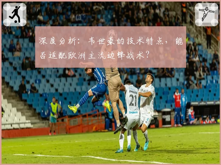 深度分析：韦世豪的技术特点，能否适配欧洲主流边锋战术？