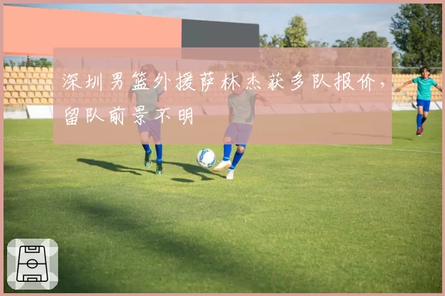 深圳男篮外援萨林杰获多队报价，留队前景不明