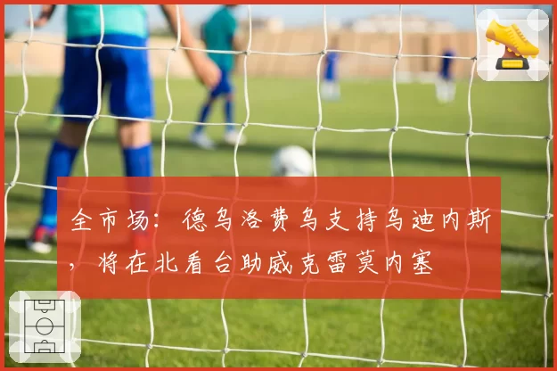 全市场：德乌洛费乌支持乌迪内斯，将在北看台助威克雷莫内塞