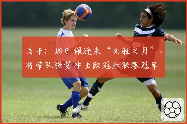 马卡：姆巴佩迎来“决胜之月”，将带队强势冲击欧冠和联赛冠军